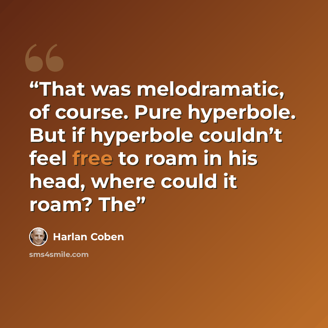 “That was melodramatic, of course. Pure hyperbole. But if hyperbole couldn’t feel free to roam in his head, where could it roam? The” quote by Harlan Coben