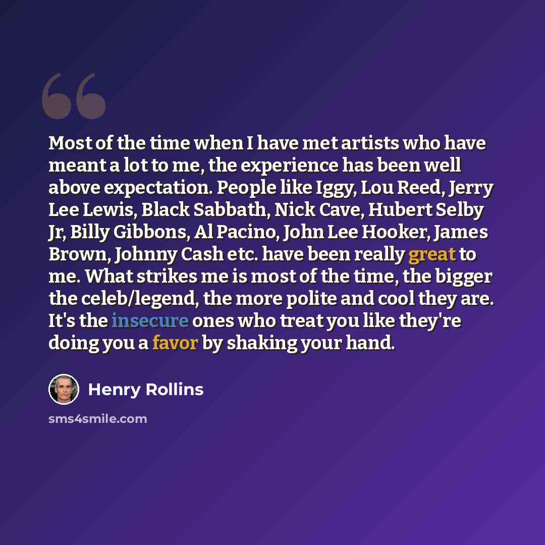 “Most of the time when I have met artists who have meant a lot to me, the experience has been well above expectation. People like Iggy, Lou Reed, Jerry Lee Lewis, Black Sabbath, Nick Cave, Hubert Selby Jr, Billy Gibbons, Al Pacino, John Lee Hooker, James Brown, Johnny Cash etc. have been really…” quote by Henry Rollins