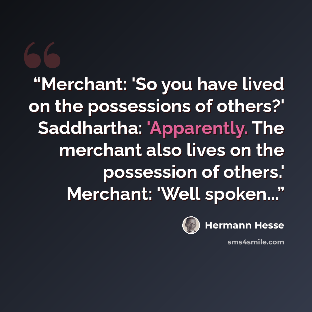 “Merchant: 'So you have lived on the possessions of others?' Saddhartha: 'Apparently. The merchant also lives on the possession of others.' Merchant: 'Well spoken...” quote by Hermann Hesse