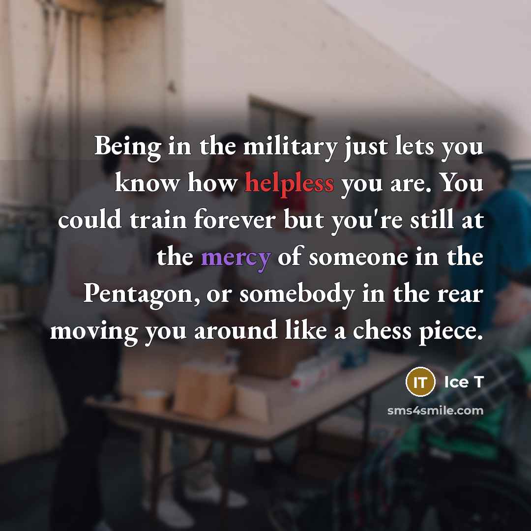 “Being in the military just lets you know how helpless you are. You could train forever but you're still at the mercy of someone in the Pentagon, or somebody in the rear moving you around like a chess piece.” quote by Ice T