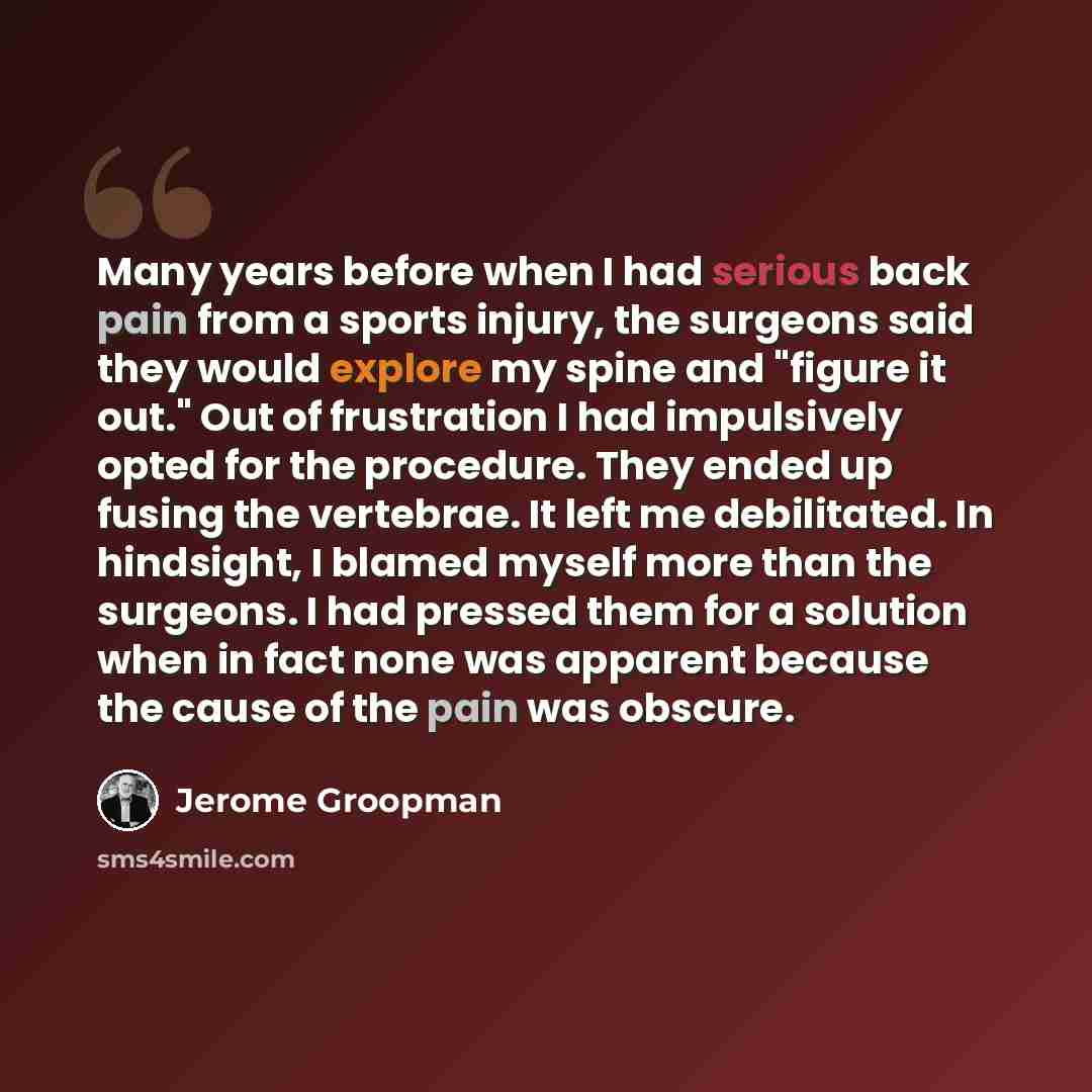 “Many years before when I had serious back pain from a sports injury, the surgeons said they would explore my spine and "figure it out." Out of frustration I had impulsively opted for the procedure. They ended up fusing the vertebrae. It left me debilitated. In hindsight, I blamed myself more than…” quote by Jerome Groopman