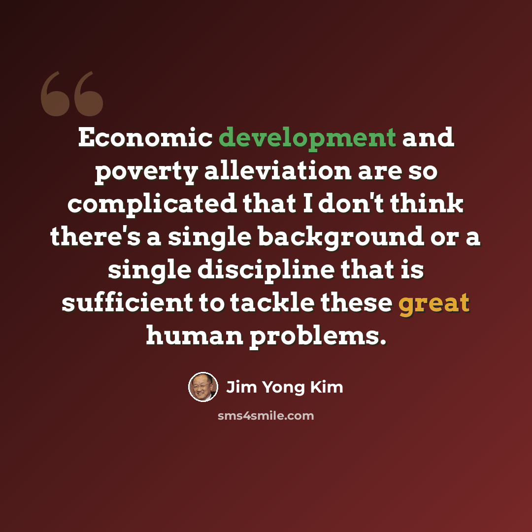“Economic development and poverty alleviation are so complicated that I don't think there's a single background or a single discipline that is sufficient to tackle these great human problems.” quote by Jim Yong Kim