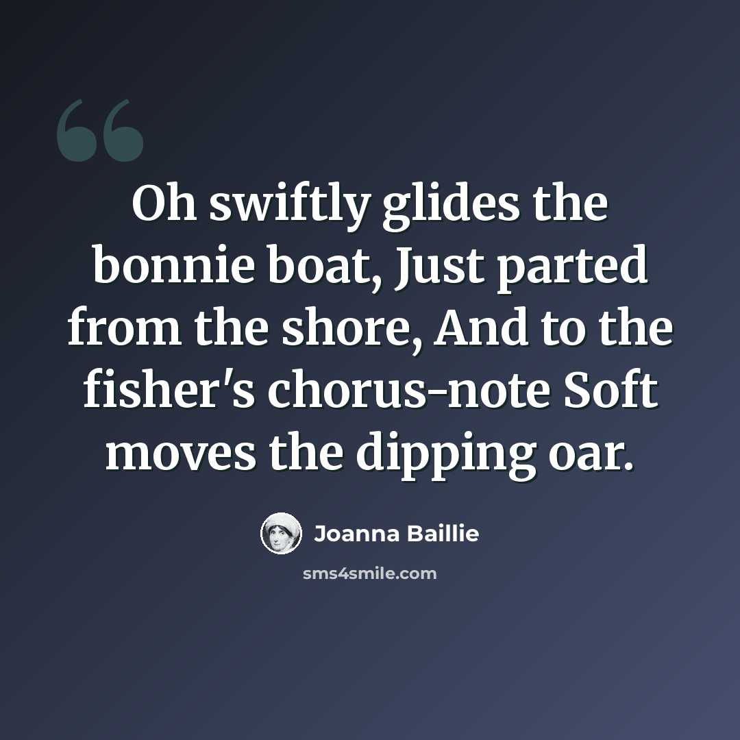 “Oh swiftly glides the bonnie boat, Just parted from the shore, And to the fisher's chorus-note Soft moves the dipping oar.” quote by Joanna Baillie