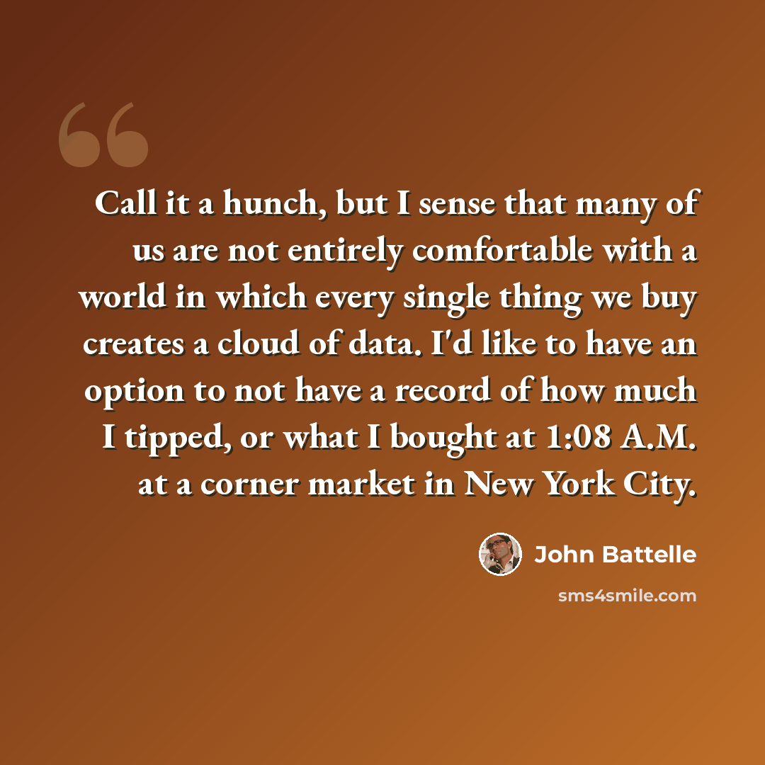 “Call it a hunch, but I sense that many of us are not entirely comfortable with a world in which every single thing we buy creates a cloud of data. I'd like to have an option to not have a record of how much I tipped, or what I bought at 1:08 A.M. at a corner market in New York City.” quote by John Battelle