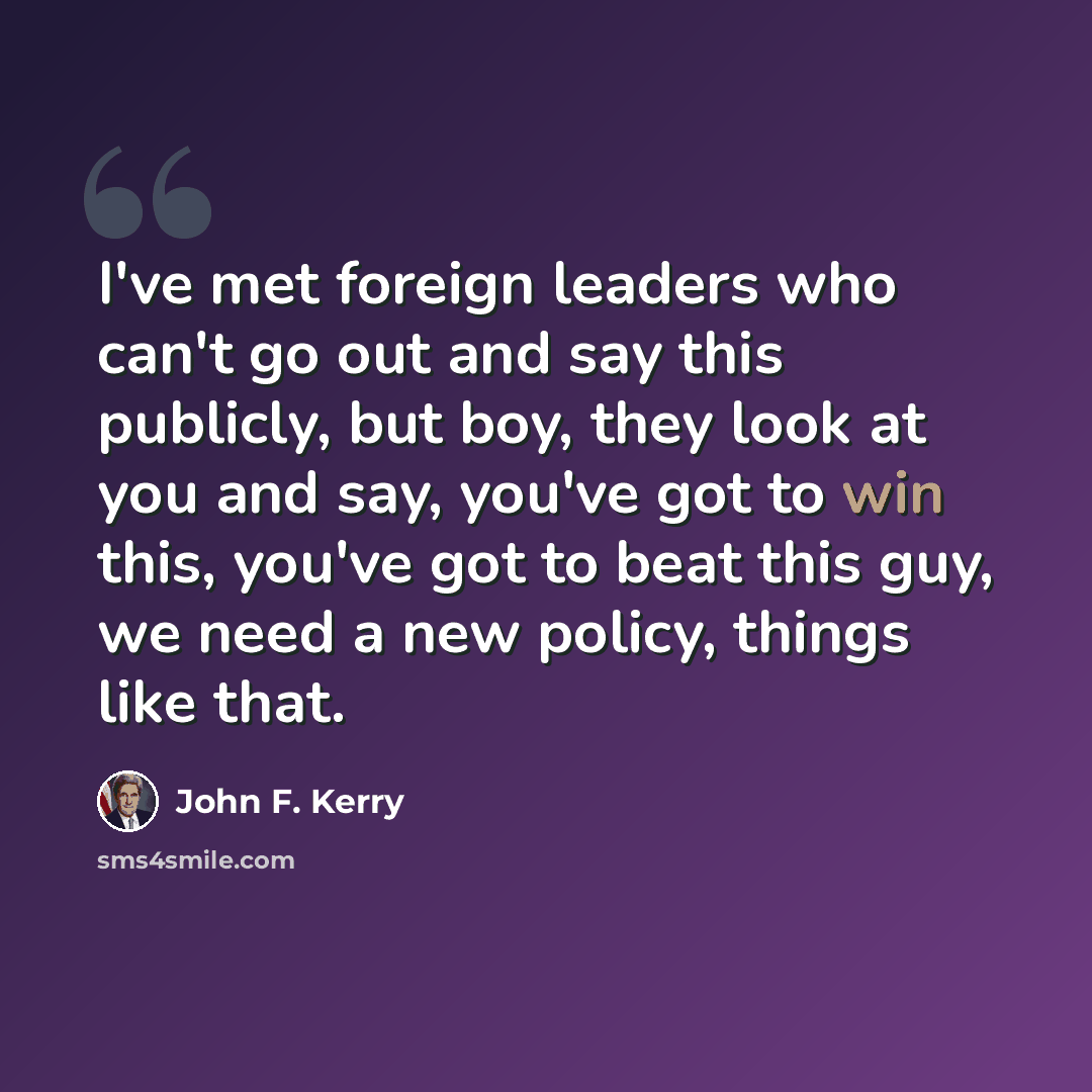 “I've met foreign leaders who can't go out and say this publicly, but boy, they look at you and say, you've got to win this, you've got to beat this guy, we need a new policy, things like that.” quote by John F. Kerry
