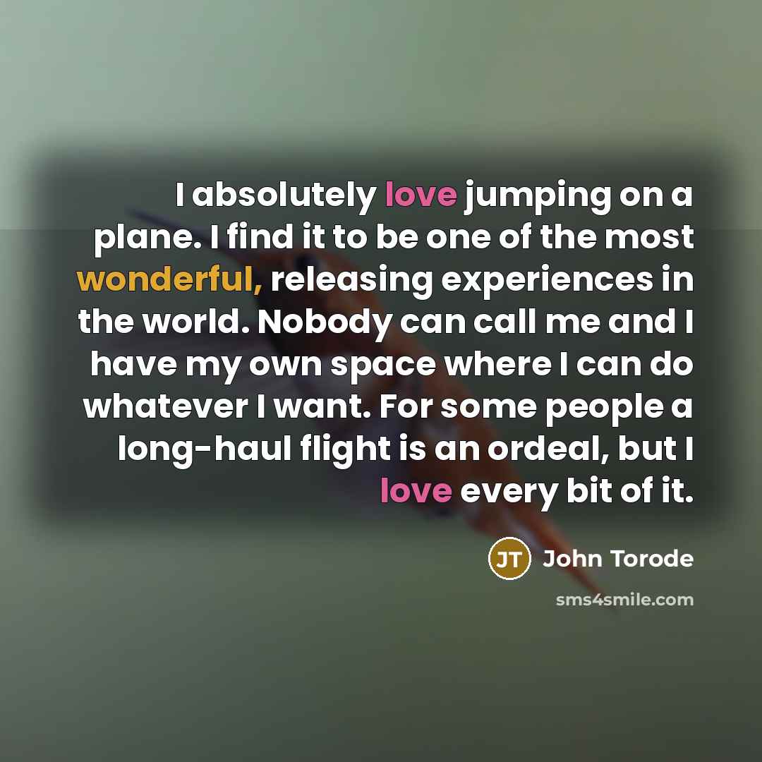 “I absolutely love jumping on a plane. I find it to be one of the most wonderful, releasing experiences in the world. Nobody can call me and I have my own space where I can do whatever I want. For some people a long-haul flight is an ordeal, but I love every bit of it.” quote by John Torode