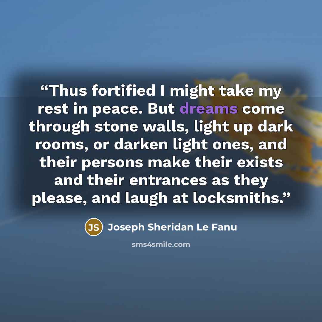 “Thus fortified I might take my rest in peace. But dreams come through stone walls, light up dark rooms, or darken light ones, and their persons make their exists and their entrances as they please, and laugh at locksmiths.” quote by Joseph Sheridan Le Fanu