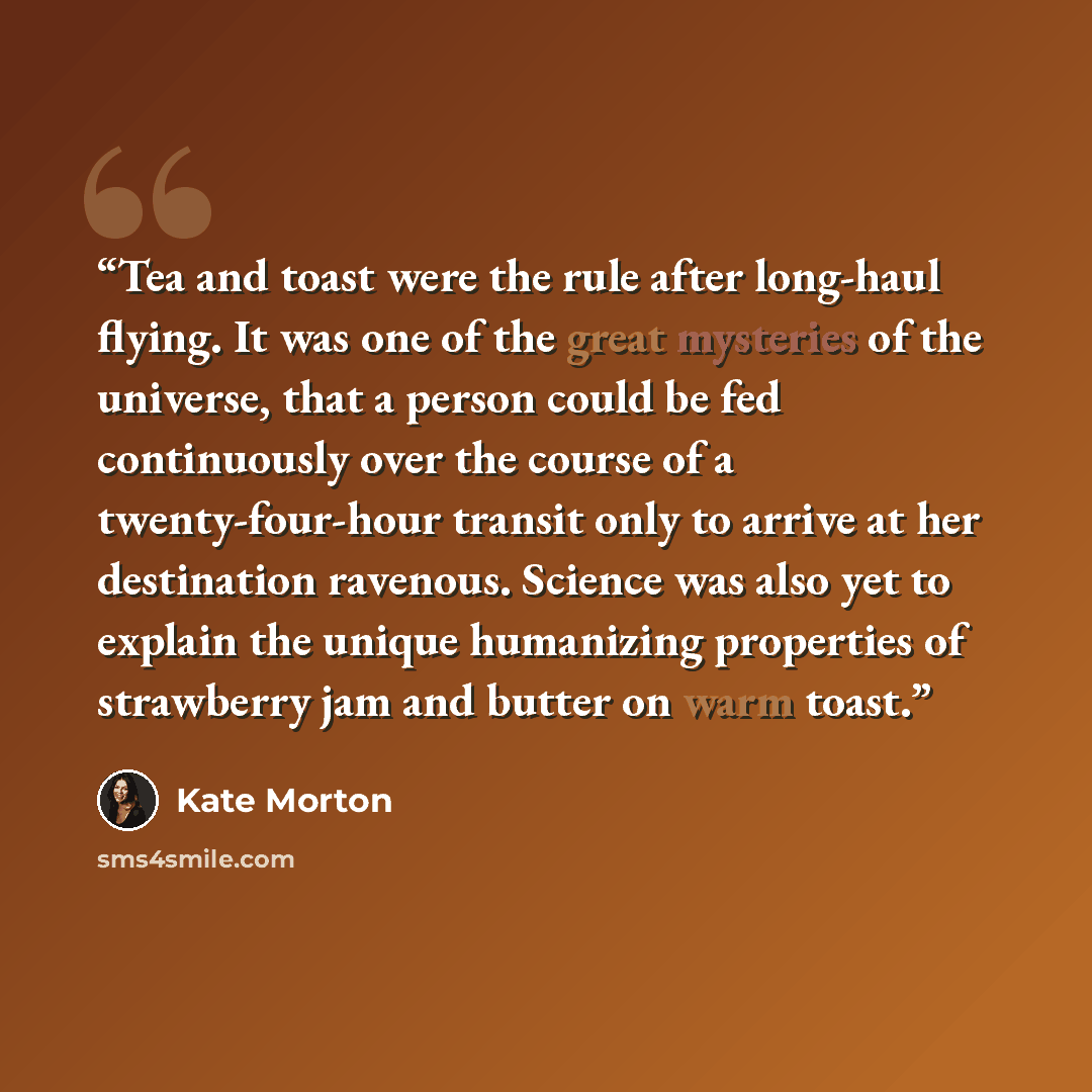 “Tea and toast were the rule after long-haul flying. It was one of the great mysteries of the universe, that a person could be fed continuously over the course of a twenty-four-hour transit only to arrive at her destination ravenous. Science was also yet to explain the unique humanizing properties…” quote by Kate Morton