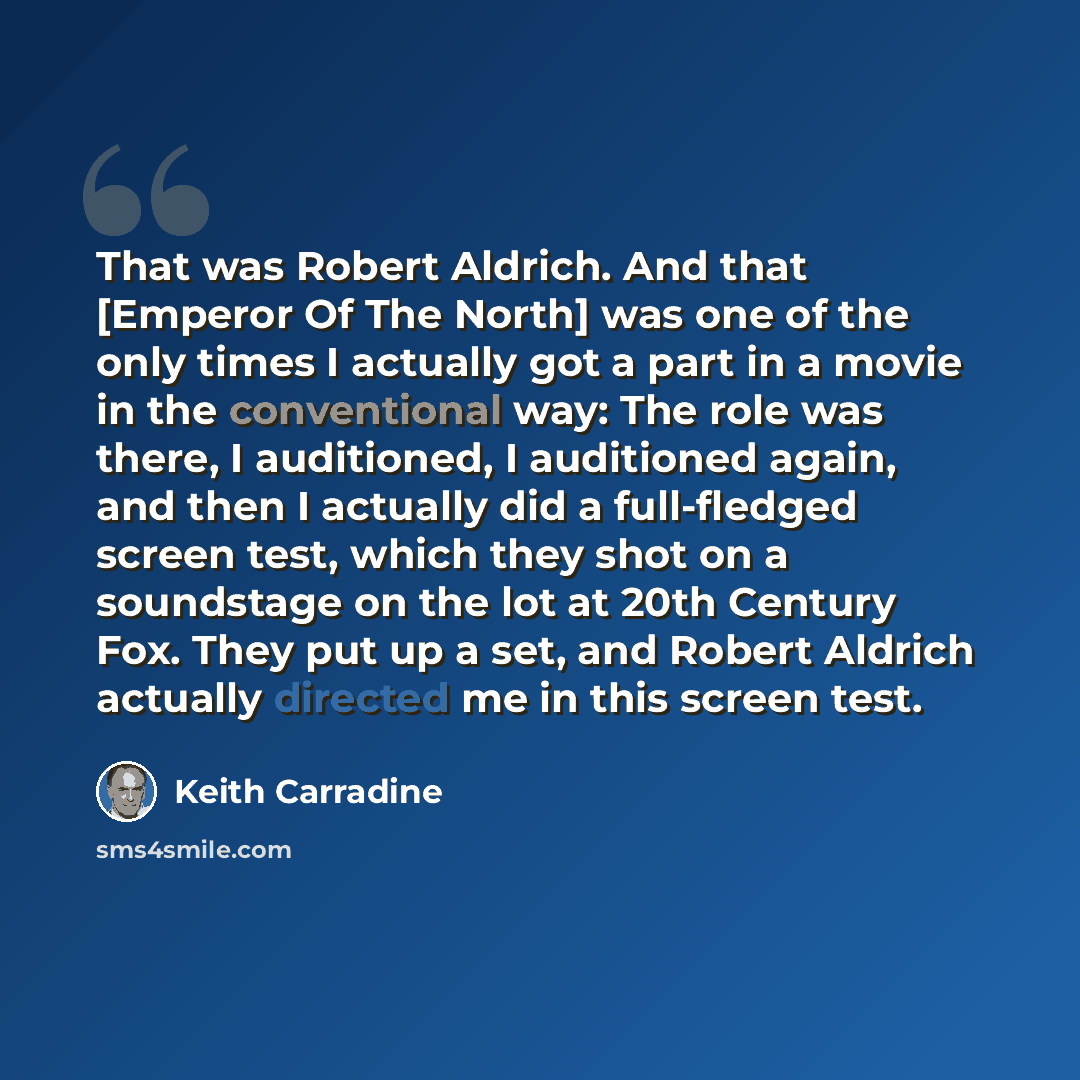 “That was Robert Aldrich. And that [Emperor Of The North] was one of the only times I actually got a part in a movie in the conventional way: The role was there, I auditioned, I auditioned again, and then I actually did a full-fledged screen test, which they shot on a soundstage on the lot at 20th…” quote by Keith Carradine