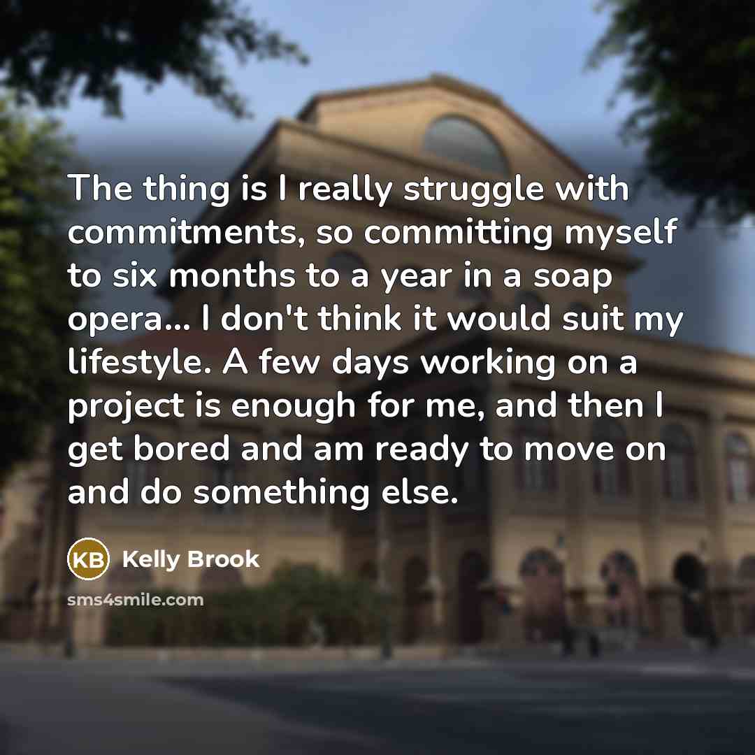 “The thing is I really struggle with commitments, so committing myself to six months to a year in a soap opera... I don't think it would suit my lifestyle. A few days working on a project is enough for me, and then I get bored and am ready to move on and do something else.” quote by Kelly Brook