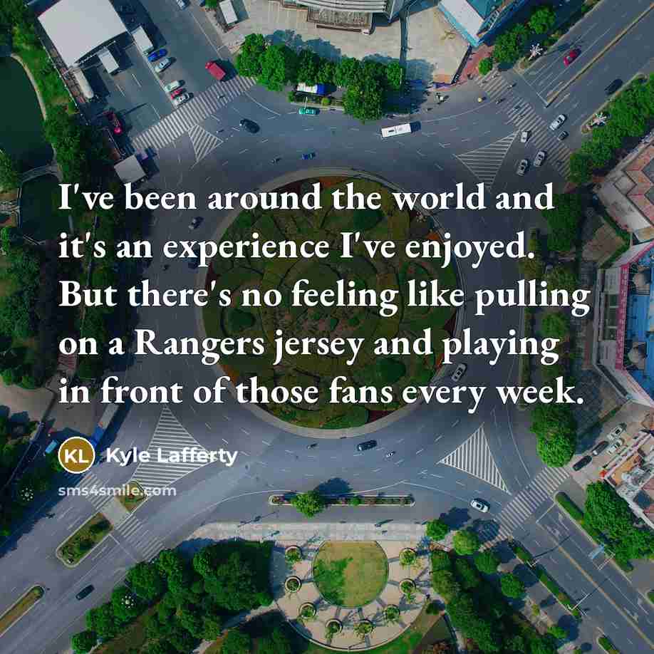 “I've been around the world and it's an experience I've enjoyed. But there's no feeling like pulling on a Rangers jersey and playing in front of those fans every week.” quote by Kyle Lafferty
