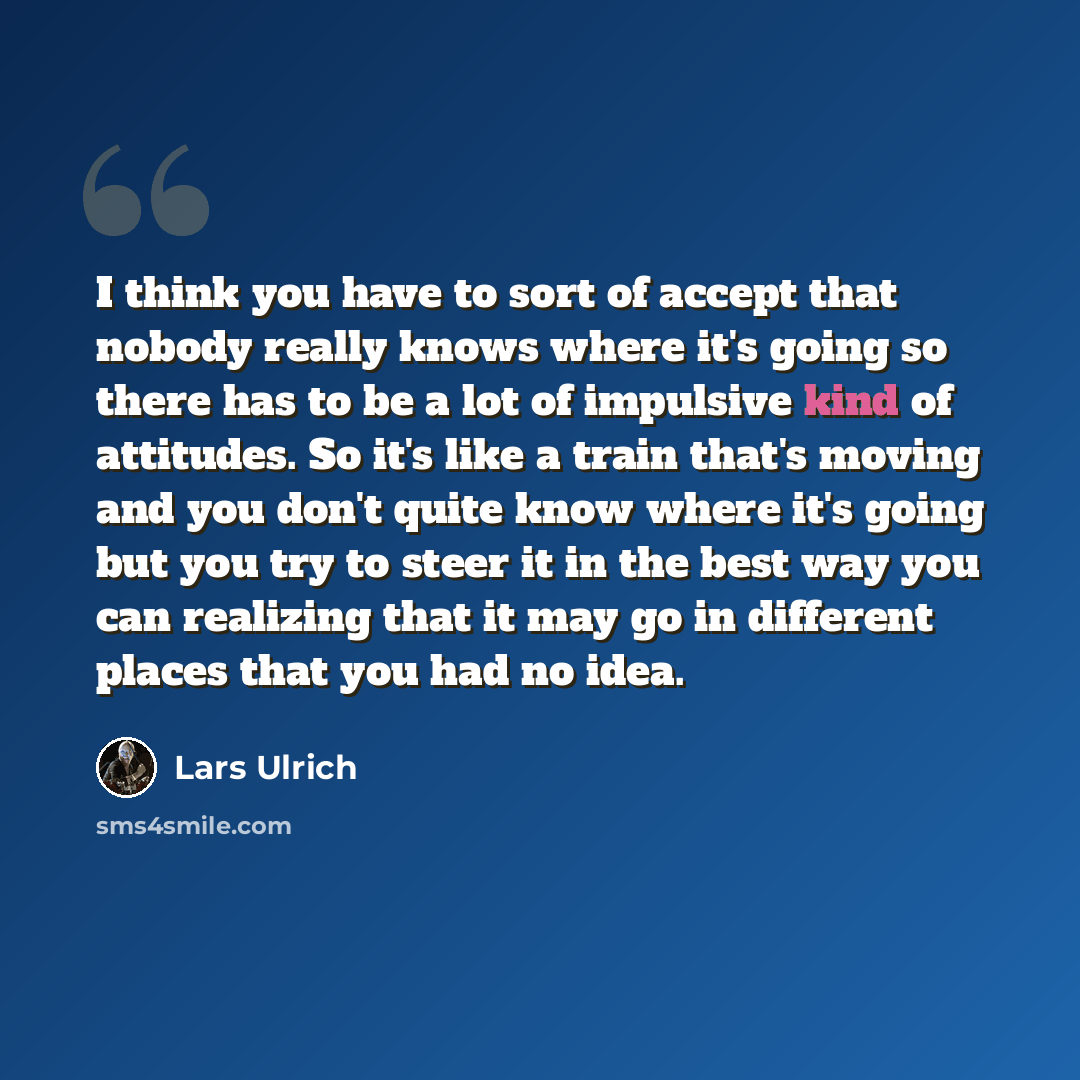 “I think you have to sort of accept that nobody really knows where it's going so there has to be a lot of impulsive kind of attitudes. So it's like a train that's moving and you don't quite know where it's going but you try to steer it in the best way you can realizing that it may go in different…” quote by Lars Ulrich