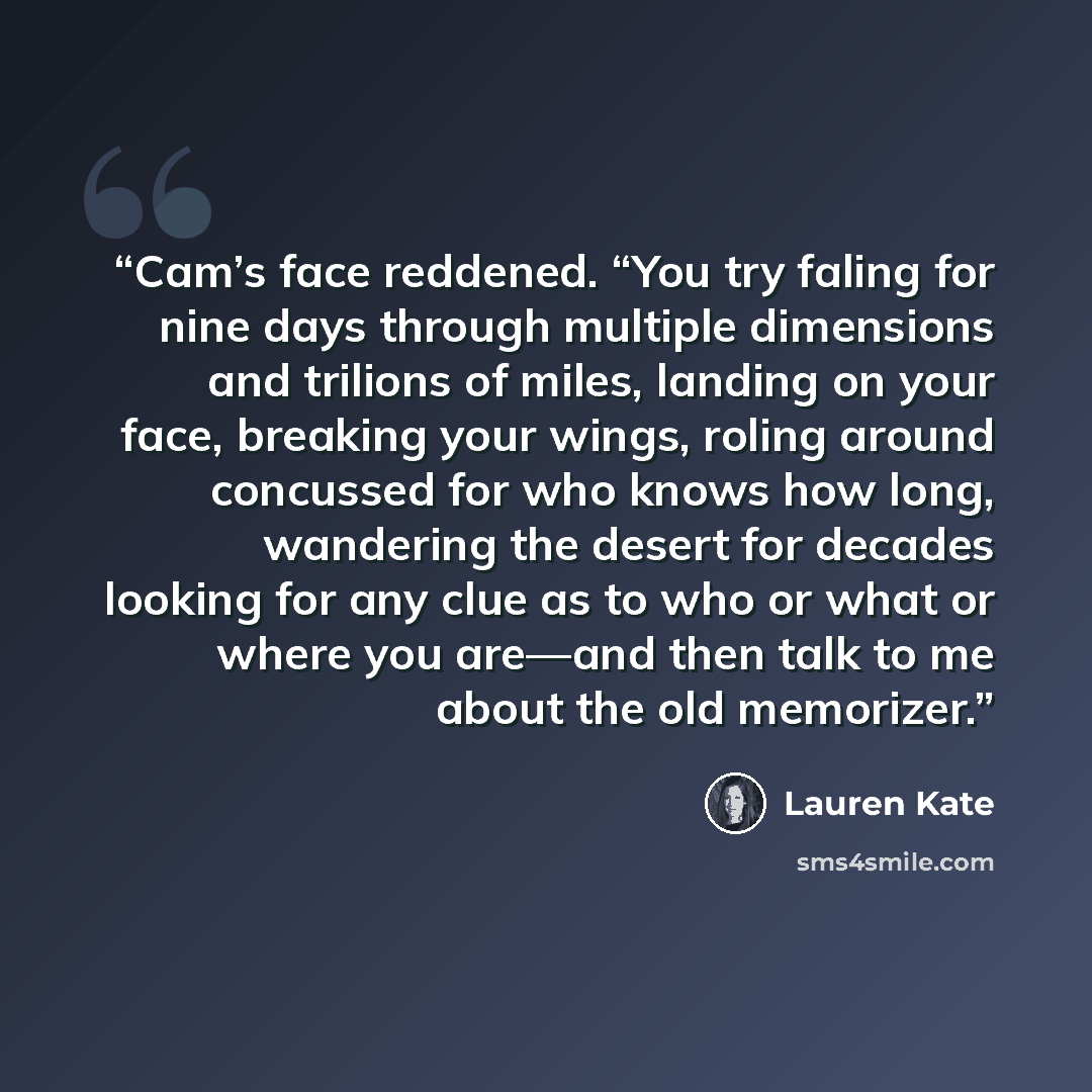 “Cam’s face reddened. “You try faling for nine days through multiple dimensions and trilions of miles, landing on your face, breaking your wings, roling around concussed for who knows how long, wandering the desert for decades looking for any clue as to who or what or where you are—and then talk to…” quote by Lauren Kate
