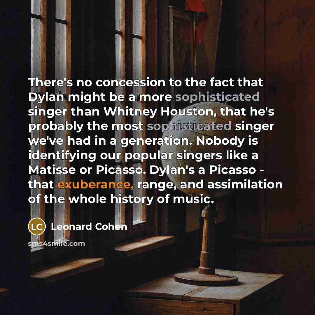 “There's no concession to the fact that Dylan might be a more sophisticated singer than Whitney Houston, that he's probably the most sophisticated singer we've had in a generation. Nobody is identifying our popular singers like a Matisse or Picasso. Dylan's a Picasso - that exuberance, range, and…” quote by Leonard Cohen
