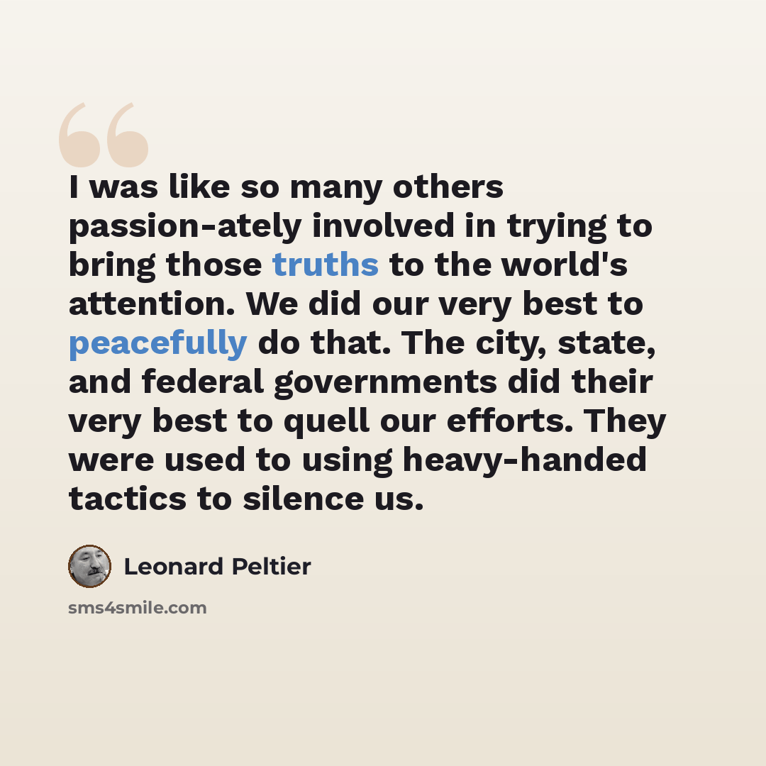 “I was like so many others passion-ately involved in trying to bring those truths to the world's attention. We did our very best to peacefully do that. The city, state, and federal governments did their very best to quell our efforts. They were used to using heavy-handed tactics to silence us.” quote by Leonard Peltier