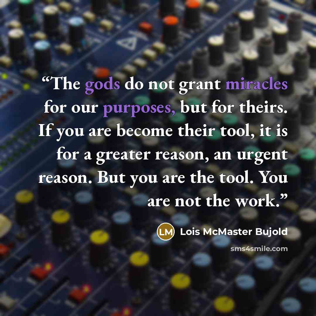 “The gods do not grant miracles for our purposes, but for theirs. If you are become their tool, it is for a greater reason, an urgent reason. But you are the tool. You are not the work.” quote by Lois McMaster Bujold