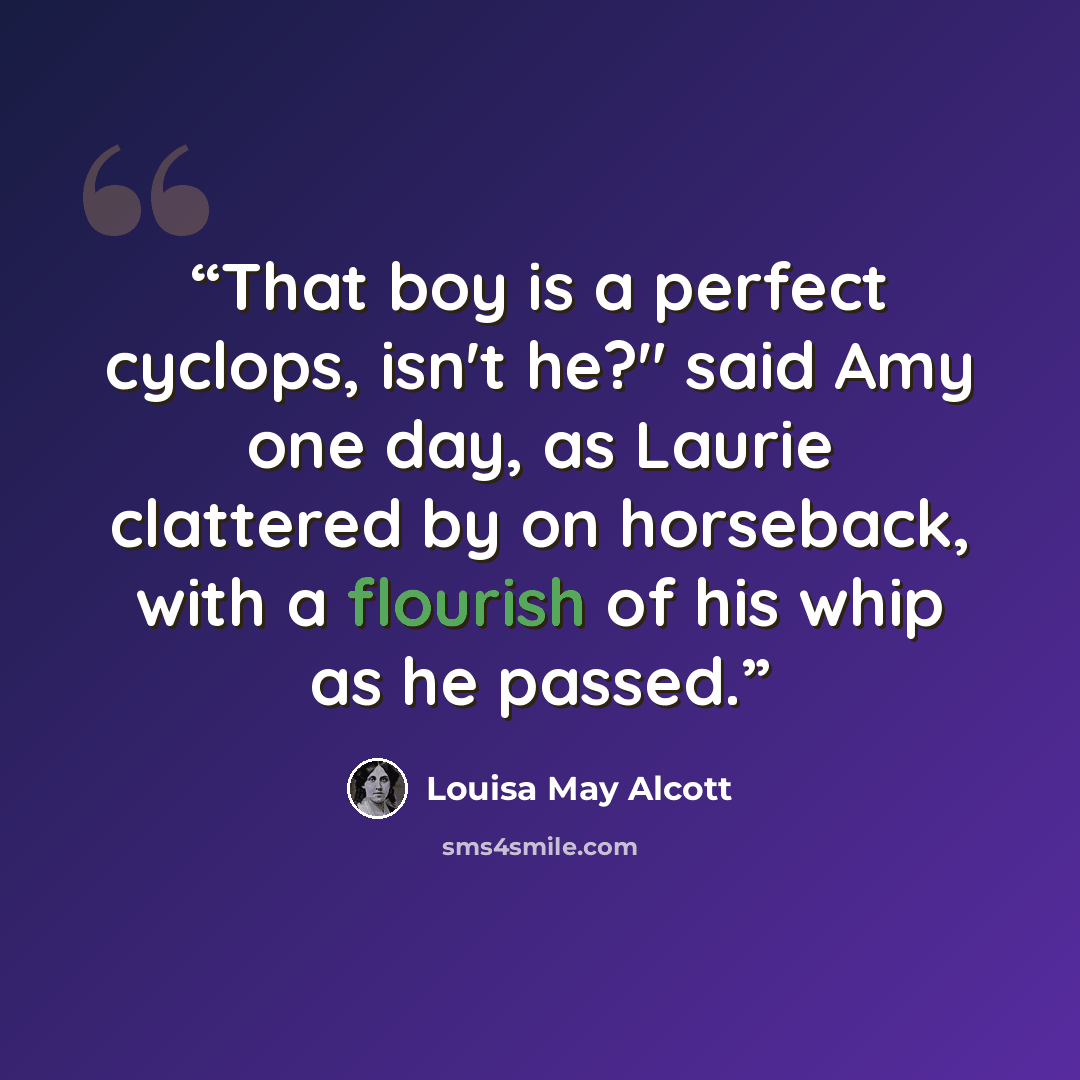 “That boy is a perfect cyclops, isn't he?" said Amy one day, as Laurie clattered by on horseback, with a flourish of his whip as he passed.” quote by Louisa May Alcott