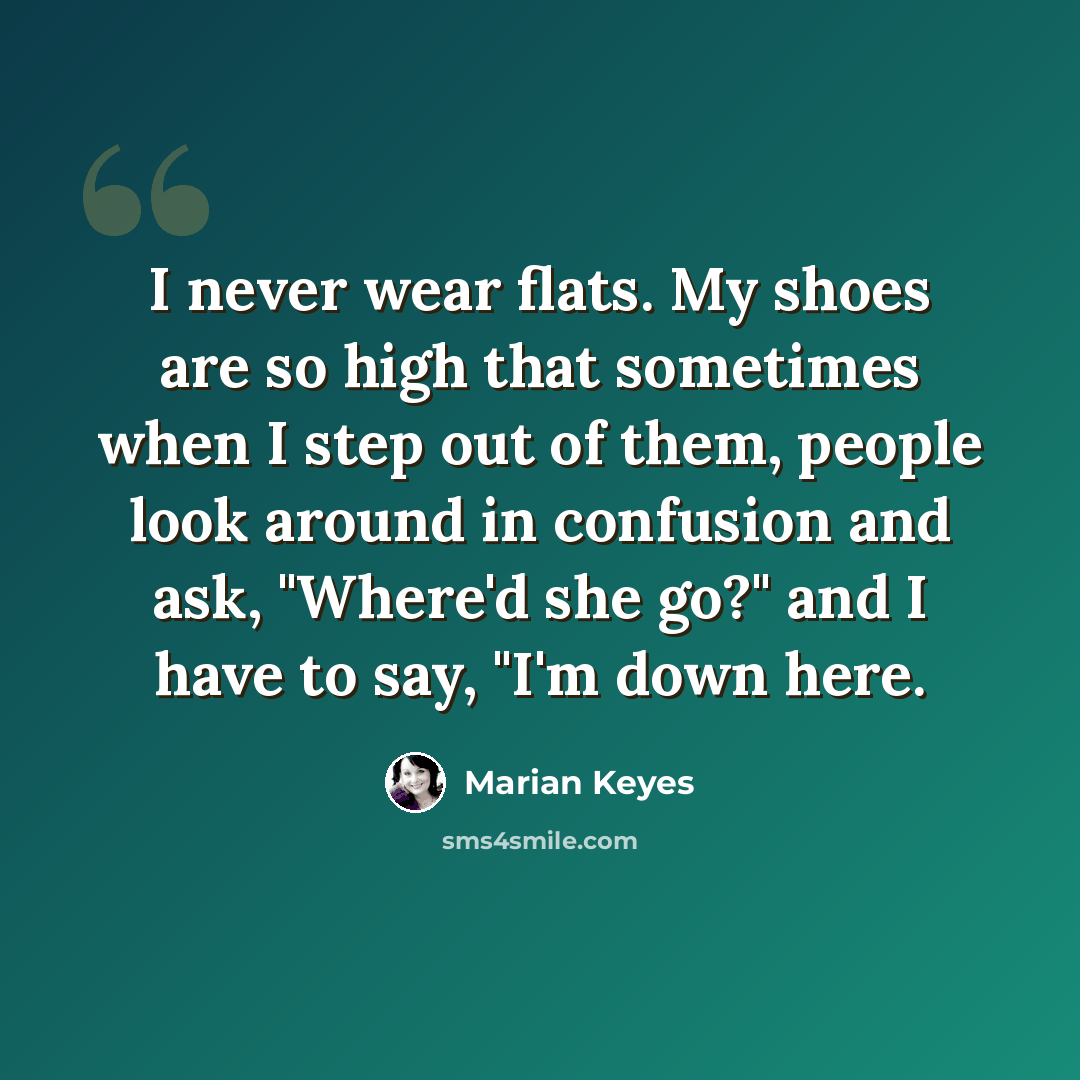 “I never wear flats. My shoes are so high that sometimes when I step out of them, people look around in confusion and ask, "Where'd she go?" and I have to say, "I'm down here.” quote by Marian Keyes