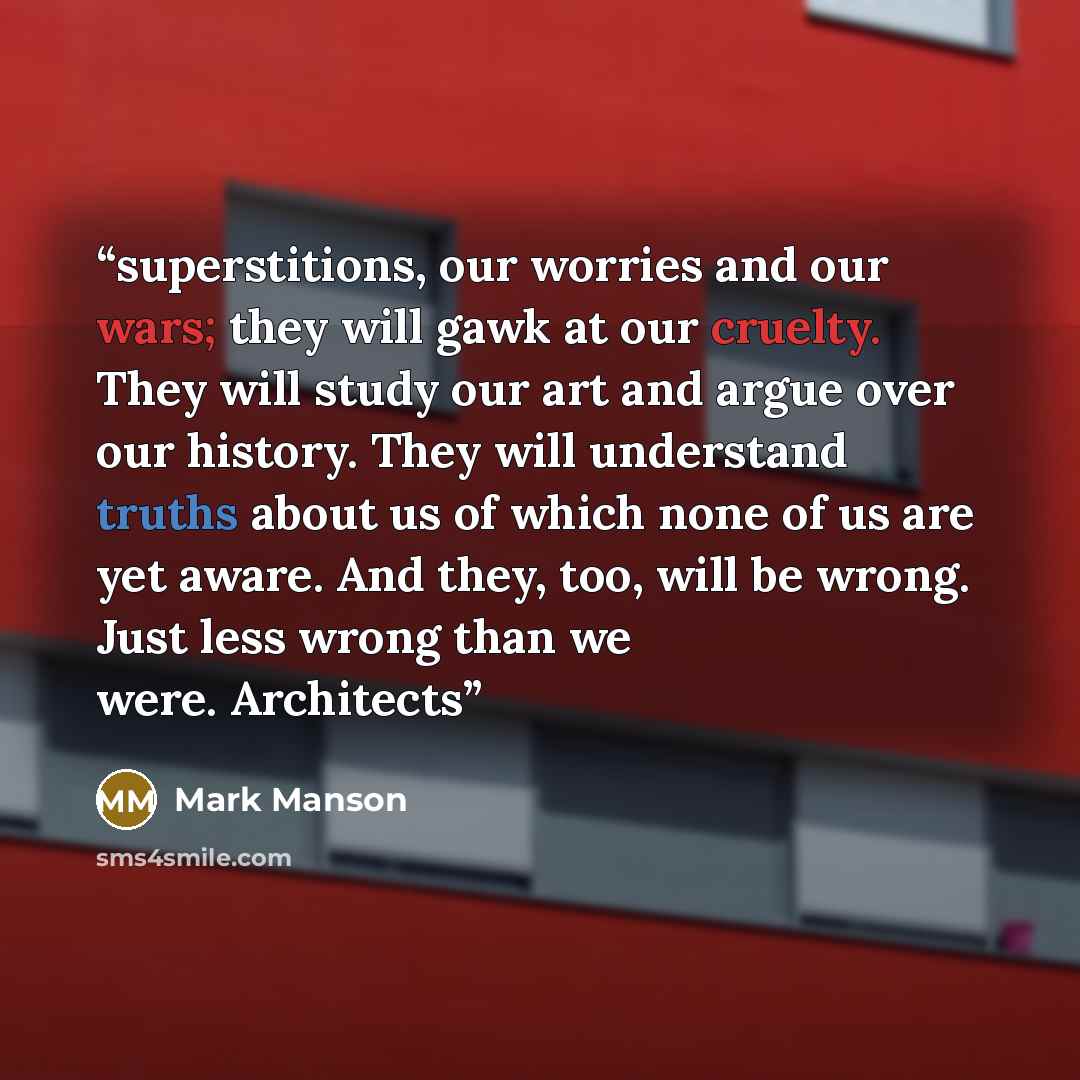 “superstitions, our worries and our wars; they will gawk at our cruelty. They will study our art and argue over our history. They will understand truths about us of which none of us are yet aware. And they, too, will be wrong. Just less wrong than we were. Architects” quote by Mark Manson
