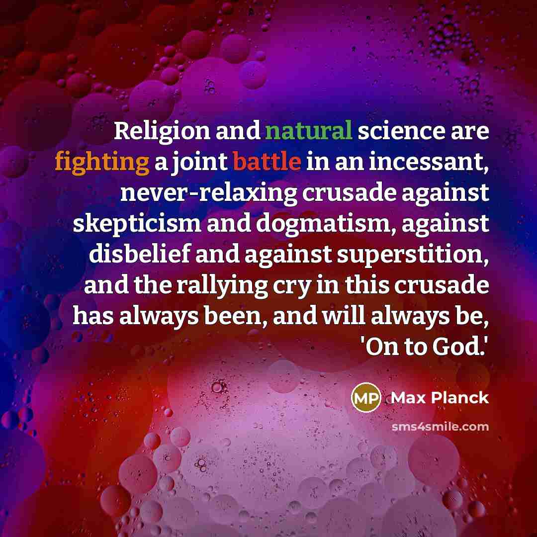 “Religion and natural science are fighting a joint battle in an incessant, never-relaxing crusade against skepticism and dogmatism, against disbelief and against superstition, and the rallying cry in this crusade has always been, and will always be, 'On to God.'” quote by Max Planck