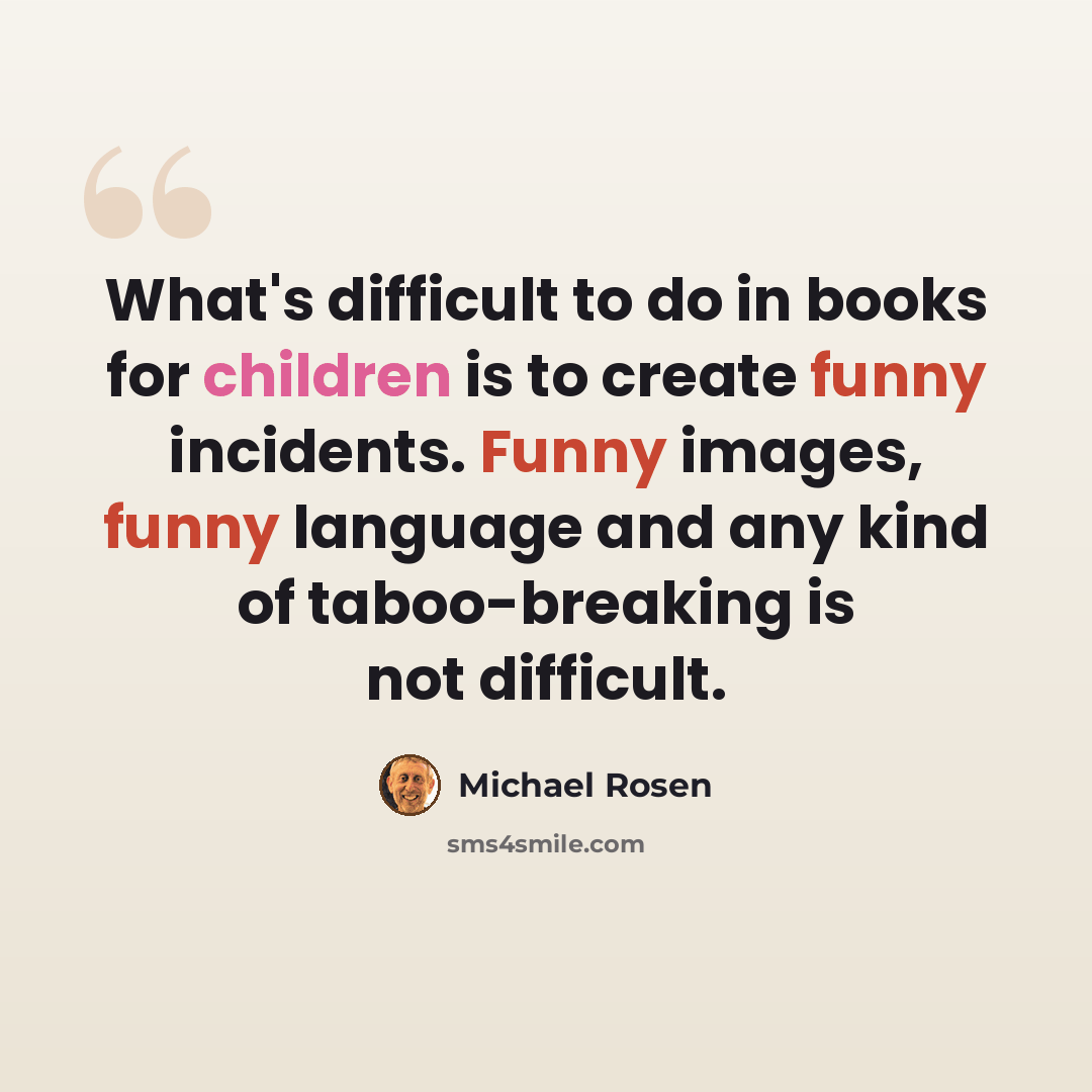 “What's difficult to do in books for children is to create funny incidents. Funny images, funny language and any kind of taboo-breaking is not difficult.” quote by Michael Rosen