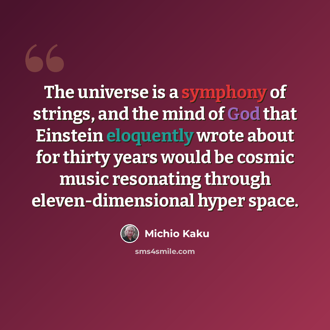 “The universe is a symphony of strings, and the mind of God that Einstein eloquently wrote about for thirty years would be cosmic music resonating through eleven-dimensional hyper space.” quote by Michio Kaku