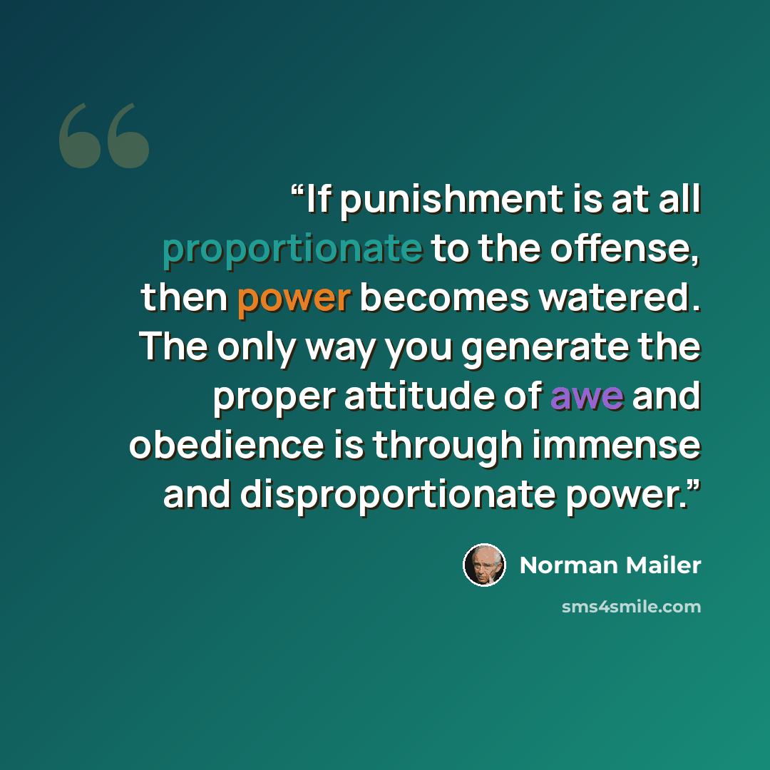 “If punishment is at all proportionate to the offense, then power becomes watered. The only way you generate the proper attitude of awe and obedience is through immense and disproportionate power.” quote by Norman Mailer