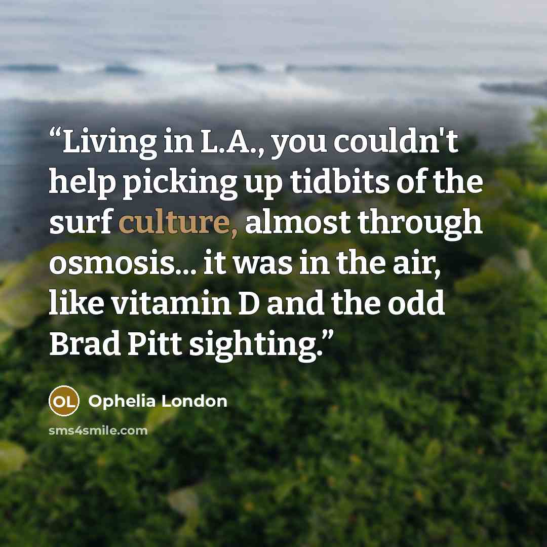 “Living in L.A., you couldn't help picking up tidbits of the surf culture, almost through osmosis... it was in the air, like vitamin D and the odd Brad Pitt sighting.” quote by Ophelia London