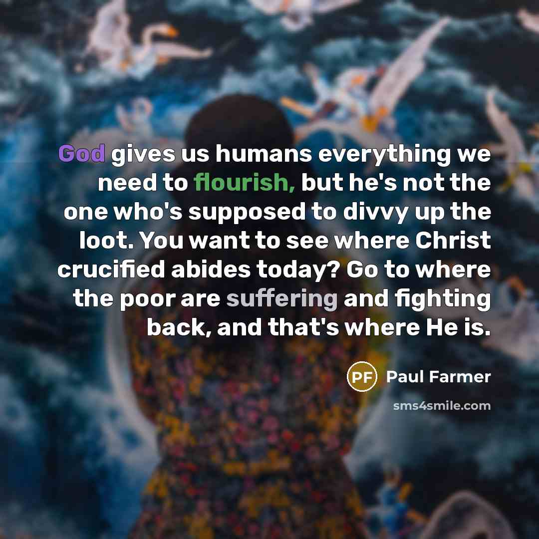 “God gives us humans everything we need to flourish, but he's not the one who's supposed to divvy up the loot. You want to see where Christ crucified abides today? Go to where the poor are suffering and fighting back, and that's where He is.” quote by Paul Farmer
