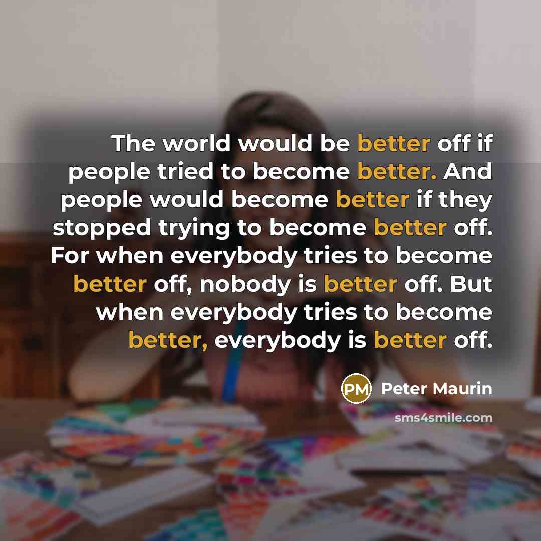 “The world would be better off if people tried to become better. And people would become better if they stopped trying to become better off. For when everybody tries to become better off, nobody is better off. But when everybody tries to become better, everybody is better off.” quote by Peter Maurin