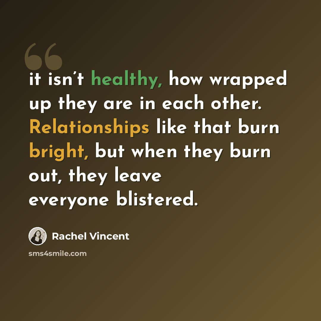 “it isn’t healthy, how wrapped up they are in each other. Relationships like that burn bright, but when they burn out, they leave everyone blistered.” quote by Rachel Vincent