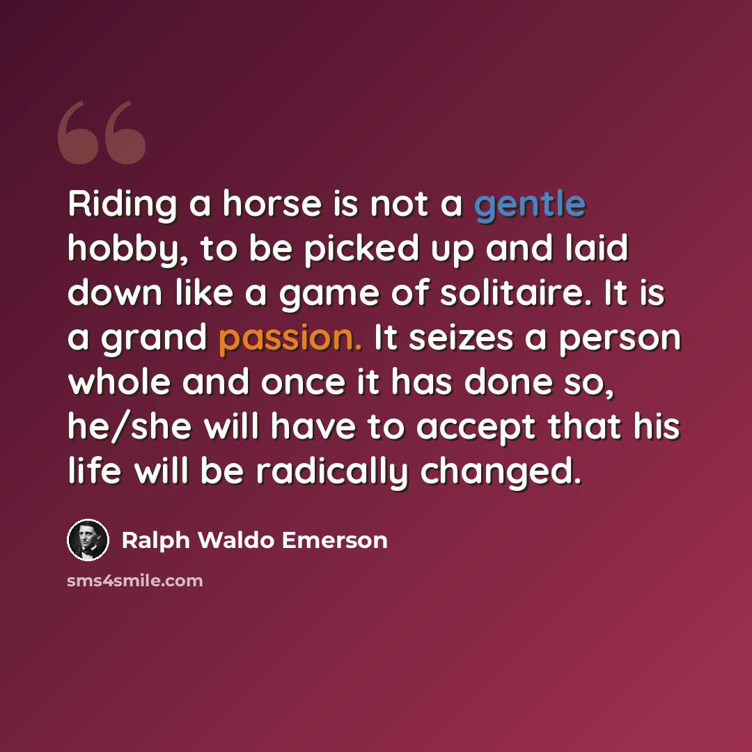 “Riding a horse is not a gentle hobby, to be picked up and laid down like a game of solitaire. It is a grand passion. It seizes a person whole and once it has done so, he/she will have to accept that his life will be radically changed.” quote by Ralph Waldo Emerson