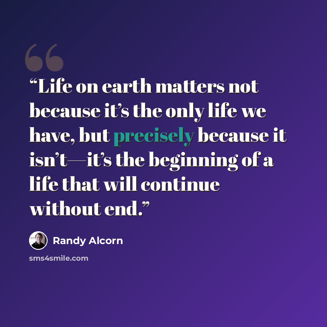 “Life on earth matters not because it’s the only life we have, but precisely because it isn’t—it’s the beginning of a life that will continue without end.” quote by Randy Alcorn