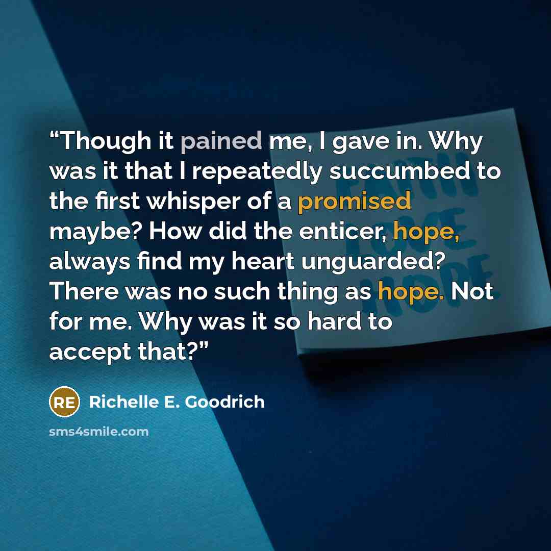 “Though it pained me, I gave in. Why was it that I repeatedly succumbed to the first whisper of a promised maybe? How did the enticer, hope, always find my heart unguarded? There was no such thing as hope. Not for me. Why was it so hard to accept that?” quote by Richelle E. Goodrich