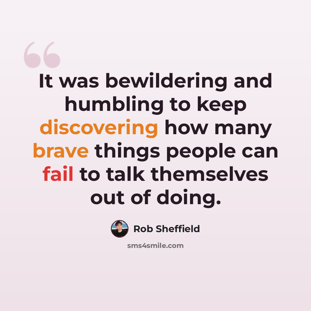 “It was bewildering and humbling to keep discovering how many brave things people can fail to talk themselves out of doing.” quote by Rob Sheffield