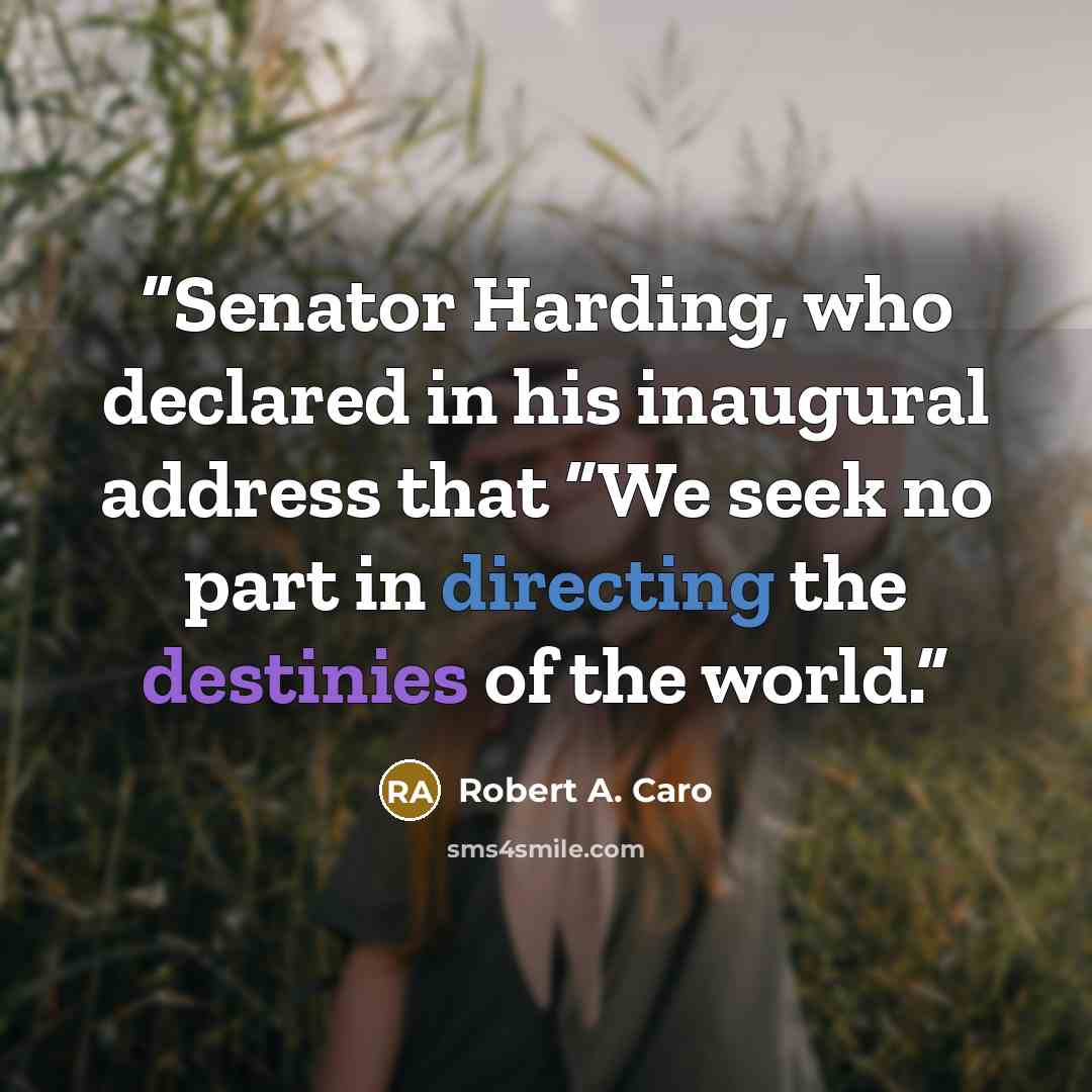 “Senator Harding, who declared in his inaugural address that “We seek no part in directing the destinies of the world.” quote by Robert A. Caro