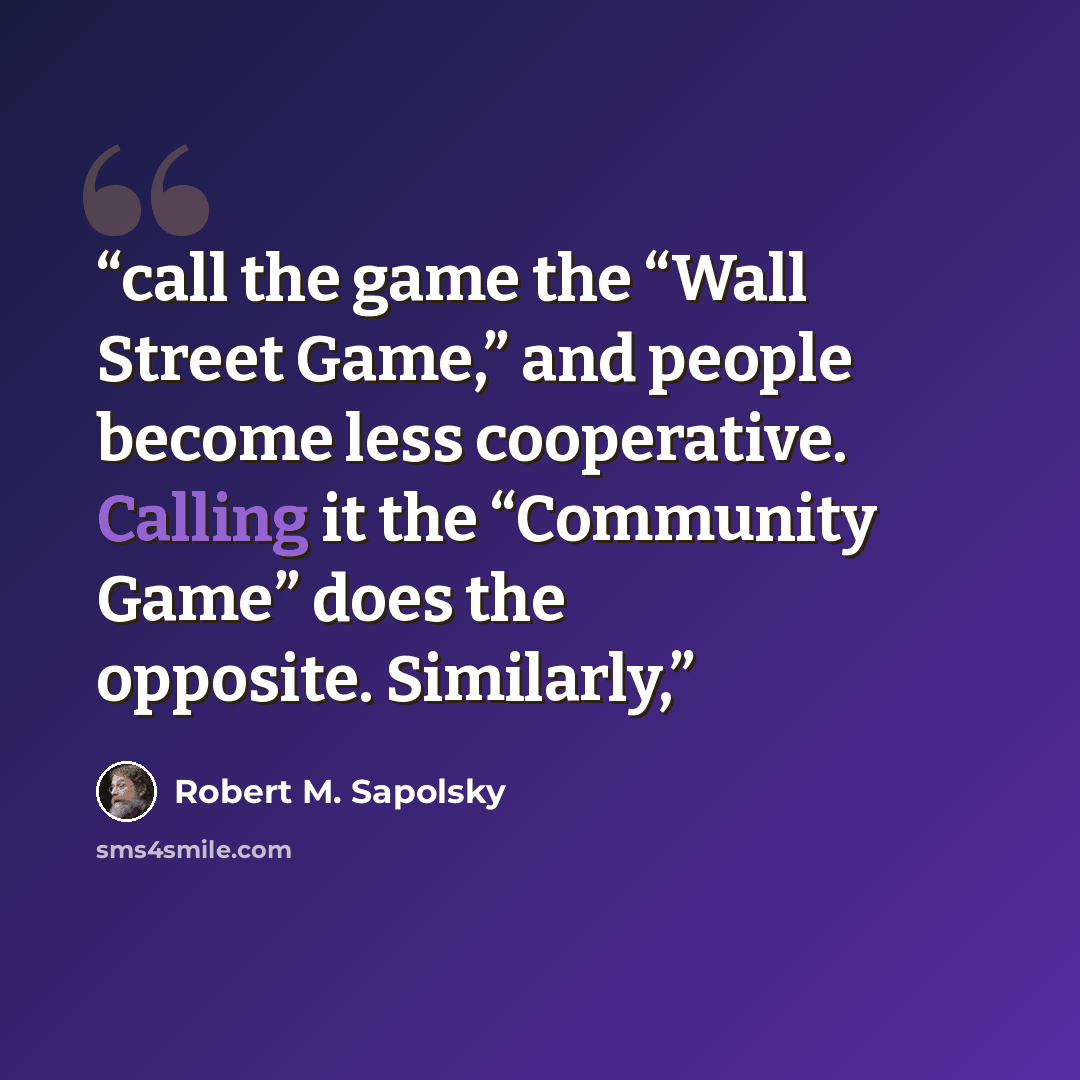 “call the game the “Wall Street Game,” and people become less cooperative. Calling it the “Community Game” does the opposite. Similarly,” quote by Robert M. Sapolsky