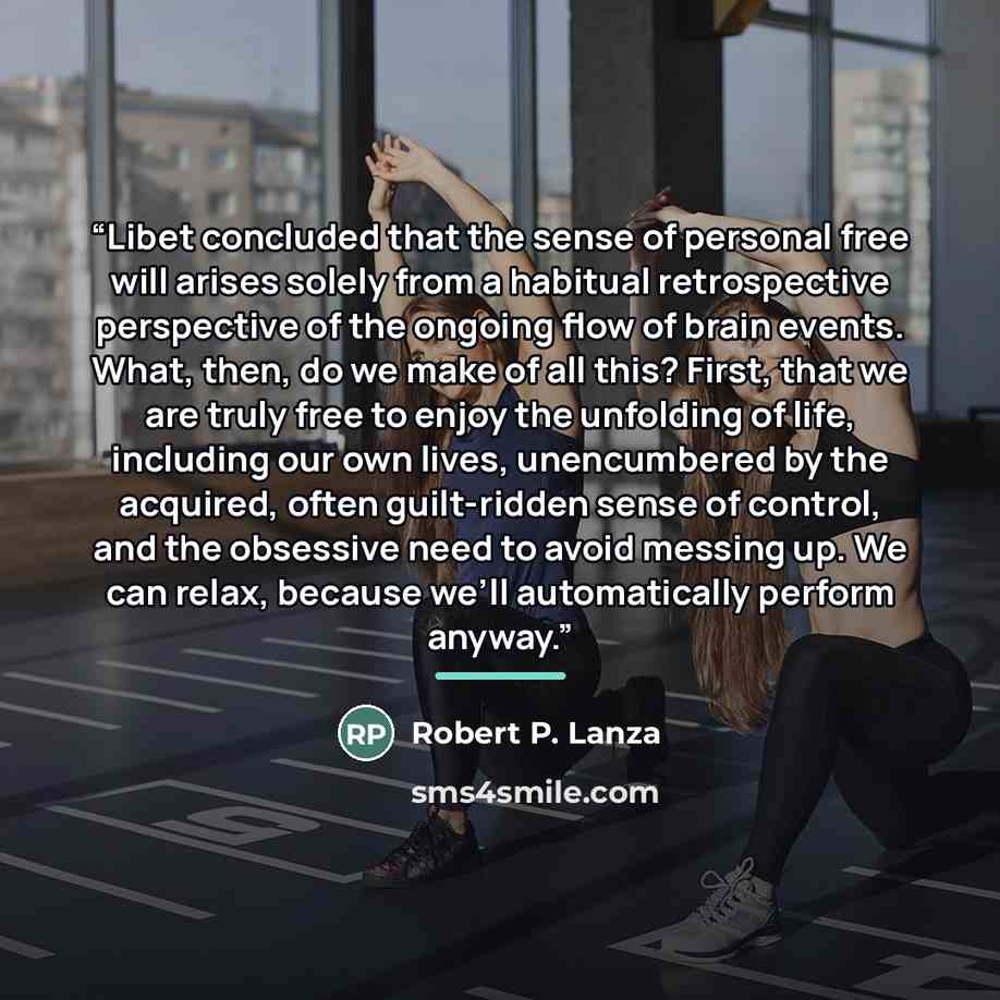 “Libet concluded that the sense of personal free will arises solely from a habitual retrospective perspective of the ongoing flow of brain events. What, then, do we make of all this? First, that we are truly free to enjoy the unfolding of life, including our own lives, unencumbered by the acquired…” quote by Robert P. Lanza
