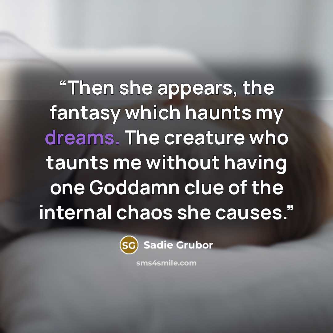 “Then she appears, the fantasy which haunts my dreams. The creature who taunts me without having one Goddamn clue of the internal chaos she causes.” quote by Sadie Grubor