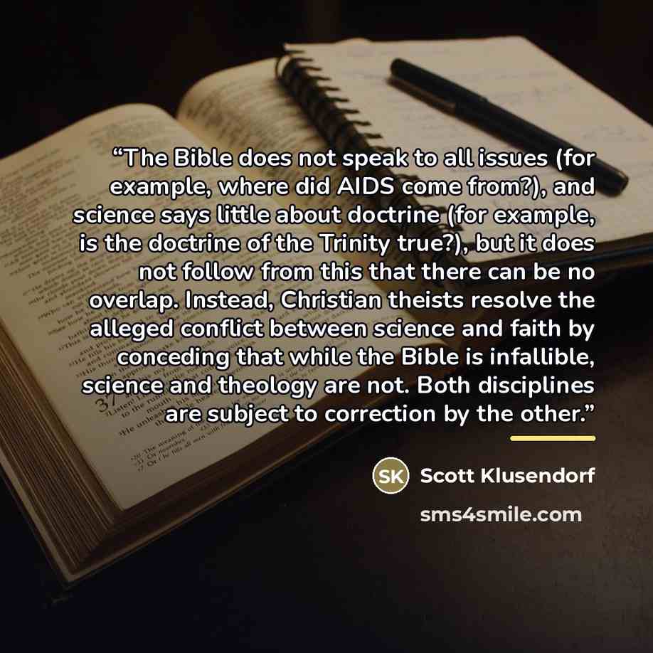 “The Bible does not speak to all issues (for example, where did AIDS come from?), and science says little about doctrine (for example, is the doctrine of the Trinity true?), but it does not follow from this that there can be no overlap. Instead, Christian theists resolve the alleged conflict…” quote by Scott Klusendorf