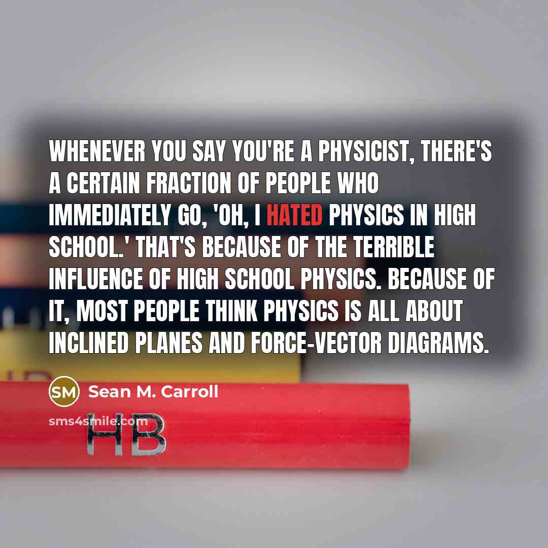 “Whenever you say you're a physicist, there's a certain fraction of people who immediately go, 'Oh, I hated physics in high school.' That's because of the terrible influence of high school physics. Because of it, most people think physics is all about inclined planes and force-vector diagrams.” quote by Sean M. Carroll