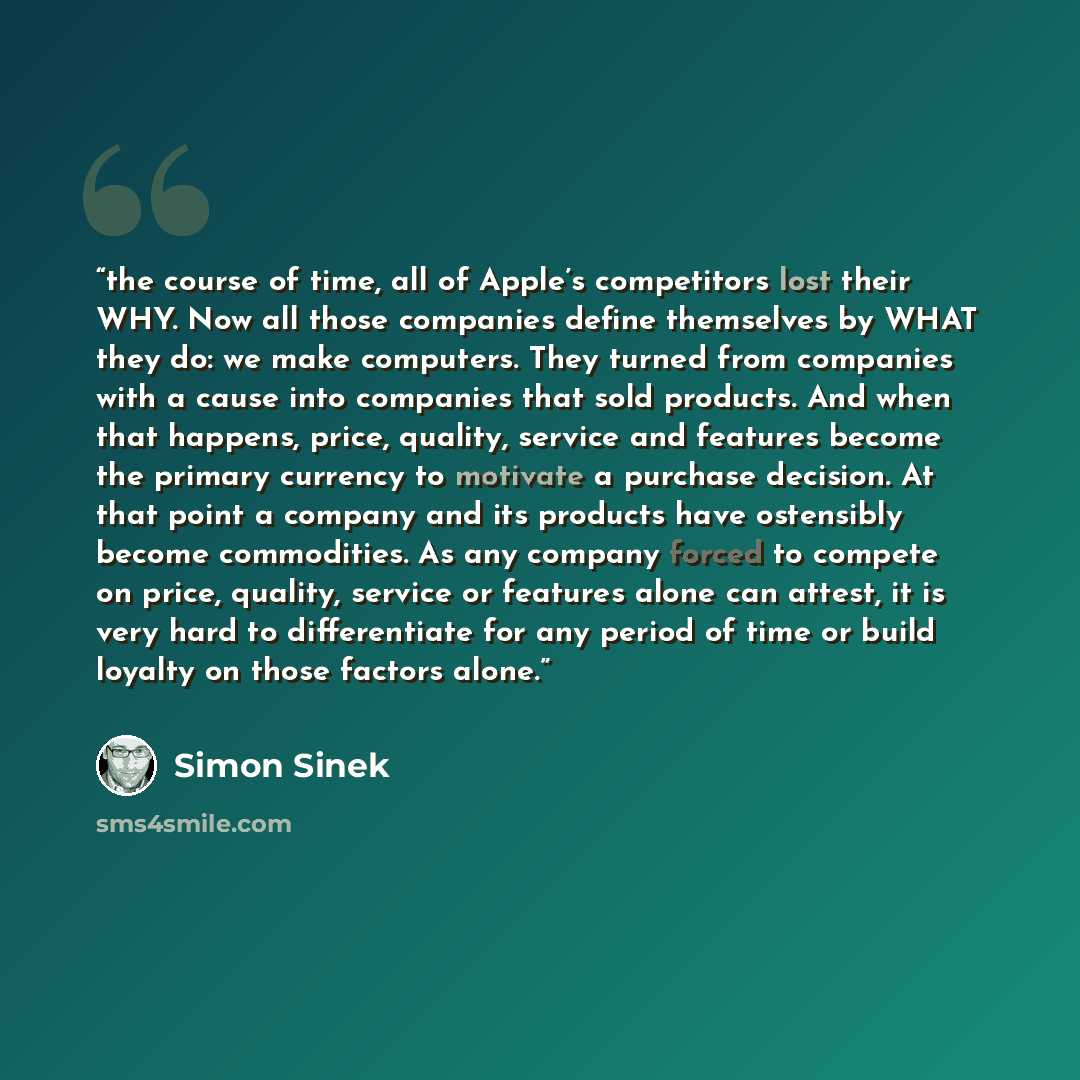“the course of time, all of Apple’s competitors lost their WHY. Now all those companies define themselves by WHAT they do: we make computers. They turned from companies with a cause into companies that sold products. And when that happens, price, quality, service and features become the primary…” quote by Simon Sinek