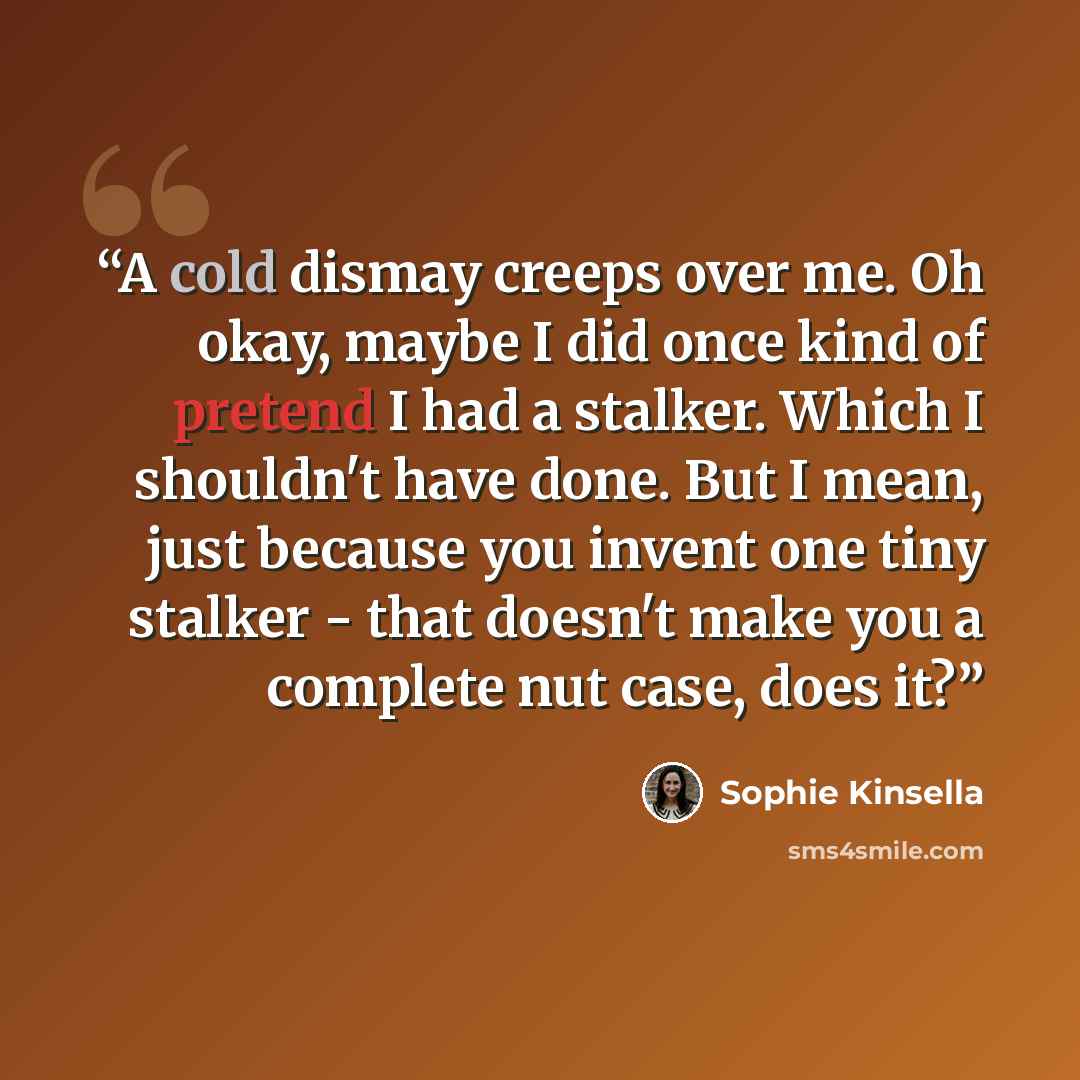 “A cold dismay creeps over me. Oh okay, maybe I did once kind of pretend I had a stalker. Which I shouldn't have done. But I mean, just because you invent one tiny stalker - that doesn't make you a complete nut case, does it?” quote by Sophie Kinsella