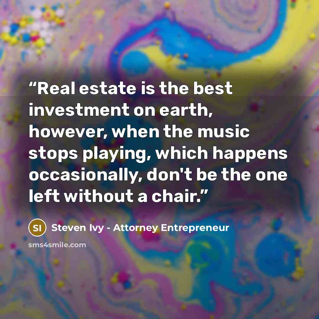 “Real estate is the best investment on earth, however, when the music stops playing, which happens occasionally, don't be the one left without a chair.” quote by Steven Ivy - Attorney Entrepreneur