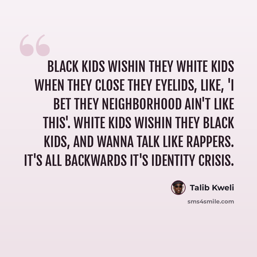 “Black kids wishin they white kids when they close they eyelids, Like, 'I bet they neighborhood ain't like this'. White kids wishin they black kids, and wanna talk like rappers. It's all backwards it's identity crisis.” quote by Talib Kweli