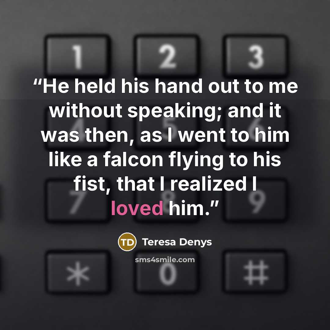 “He held his hand out to me without speaking; and it was then, as I went to him like a falcon flying to his fist, that I realized I loved him.” quote by Teresa Denys