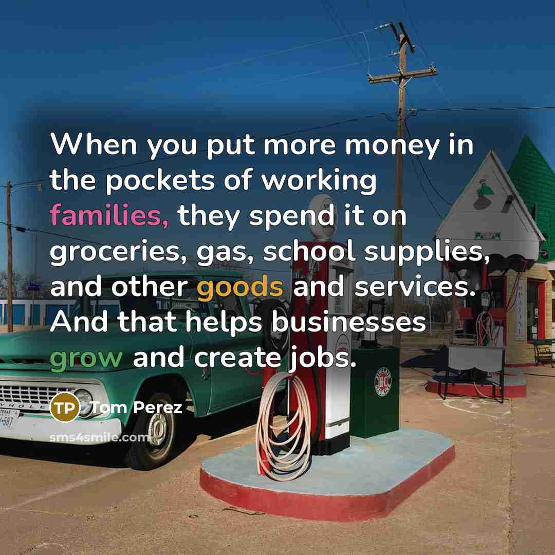 “When you put more money in the pockets of working families, they spend it on groceries, gas, school supplies, and other goods and services. And that helps businesses grow and create jobs.” quote by Tom Perez
