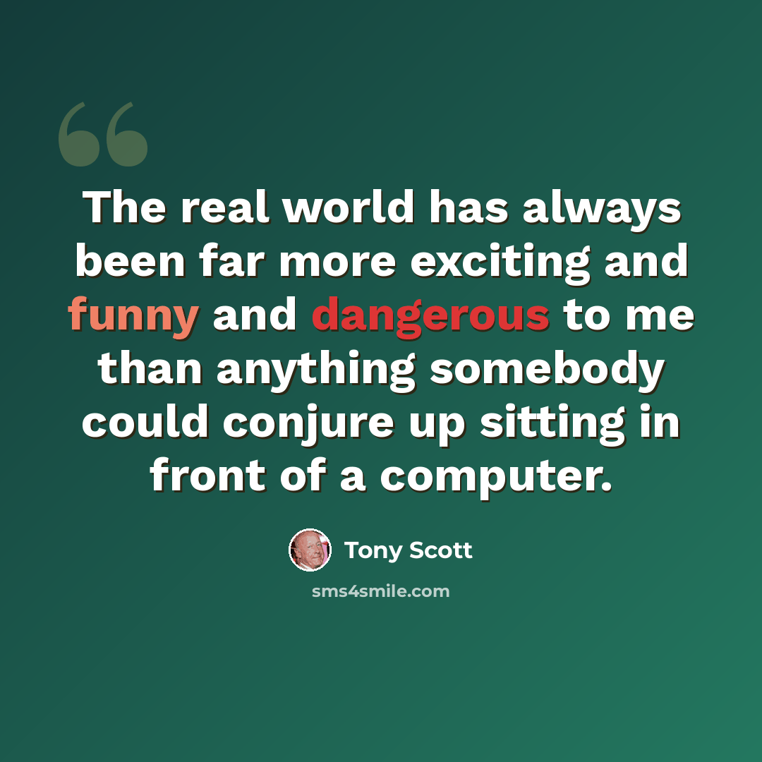 “The real world has always been far more exciting and funny and dangerous to me than anything somebody could conjure up sitting in front of a computer.” quote by Tony Scott
