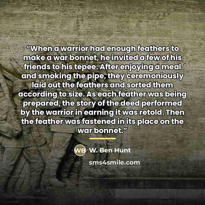 “When a warrior had enough feathers to make a war bonnet, he invited a few of his friends to his tepee. After enjoying a meal and smoking the pipe, they ceremoniously laid out the feathers and sorted them according to size. As each feather was being prepared, the story of the deed performed by the…” quote by W. Ben Hunt