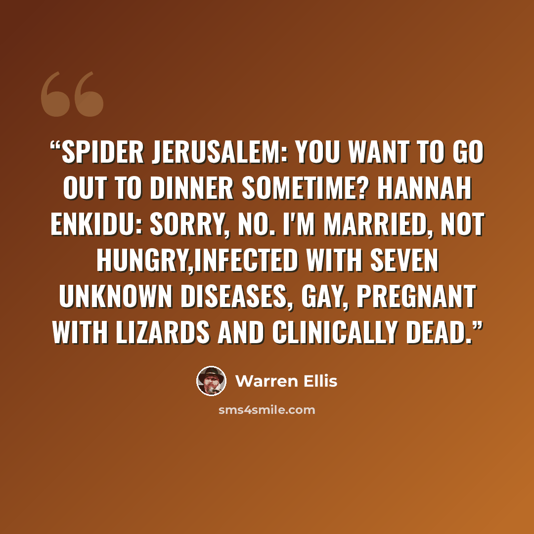 “Spider Jerusalem: You want to go out to dinner sometime? Hannah Enkidu: Sorry, no. I'm married, not hungry,infected with seven unknown diseases, gay, pregnant with lizards and clinically dead.” quote by Warren Ellis